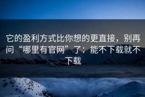 它的盈利方式比你想的更直接，别再问“哪里有官网”了：能不下载就不下载