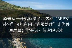 原来从一开始就错了：这种“APP安装包”可能在用“客服处理”让你共享屏幕；学会识别假客服话术