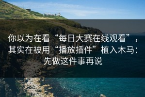 你以为在看“每日大赛在线观看”，其实在被用“播放插件”植入木马：先做这件事再说