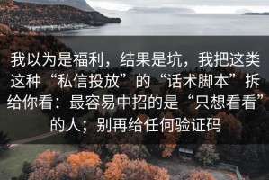 我以为是福利，结果是坑，我把这类这种“私信投放”的“话术脚本”拆给你看：最容易中招的是“只想看看”的人；别再给任何验证码