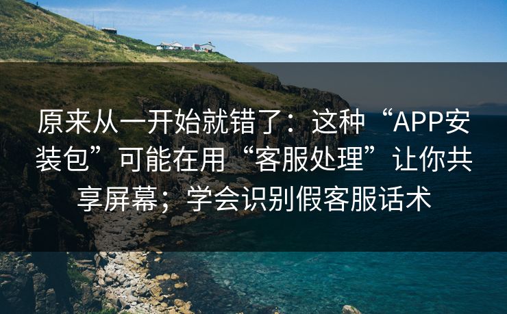原来从一开始就错了：这种“APP安装包”可能在用“客服处理”让你共享屏幕；学会识别假客服话术
