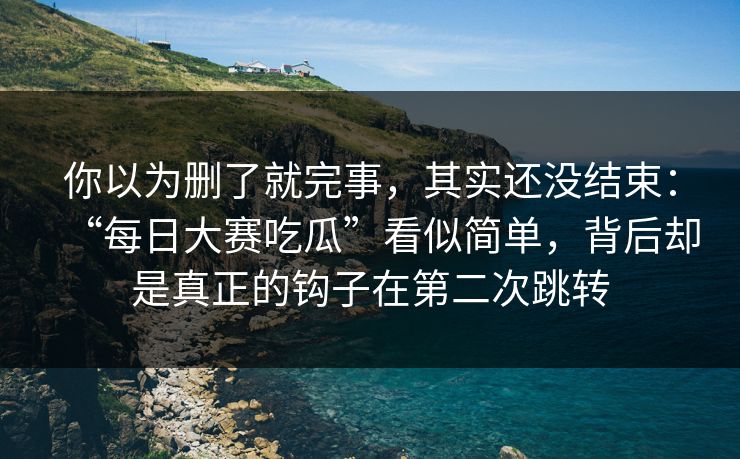 你以为删了就完事，其实还没结束：“每日大赛吃瓜”看似简单，背后却是真正的钩子在第二次跳转