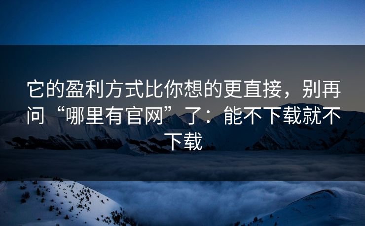 它的盈利方式比你想的更直接，别再问“哪里有官网”了：能不下载就不下载
