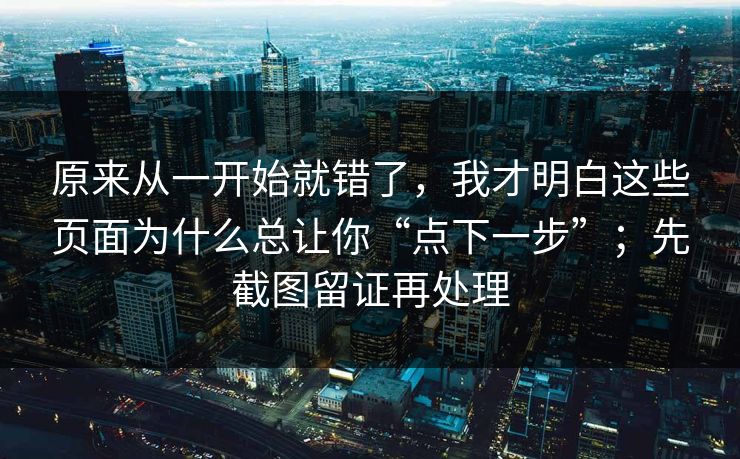 原来从一开始就错了，我才明白这些页面为什么总让你“点下一步”；先截图留证再处理